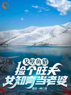 戈壁鱼猎：捡个旺夫女知青当老婆